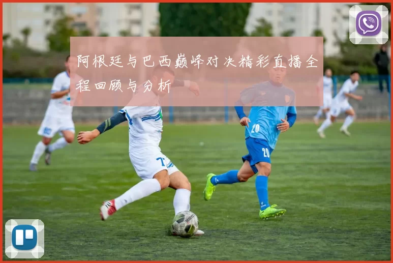 阿根廷与巴西巅峰对决精彩直播全程回顾与分析