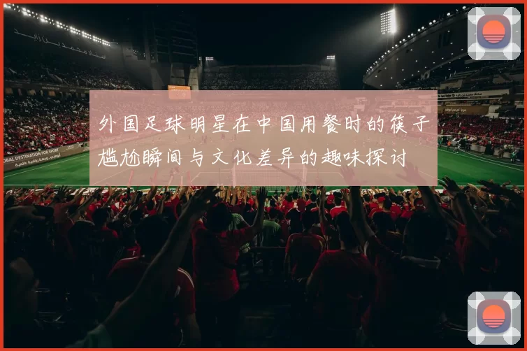 外国足球明星在中国用餐时的筷子尴尬瞬间与文化差异的趣味探讨