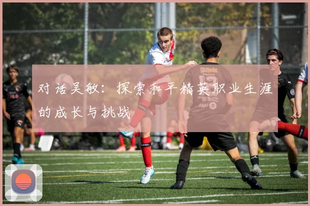 对话吴敏：探索和平精英职业生涯的成长与挑战