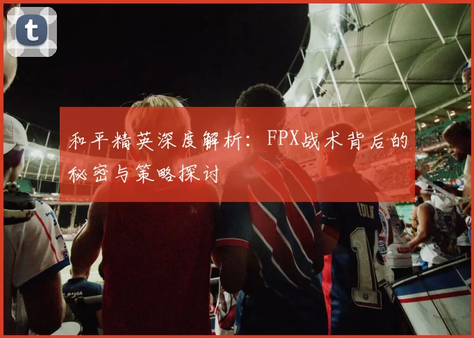 和平精英深度解析：FPX战术背后的秘密与策略探讨