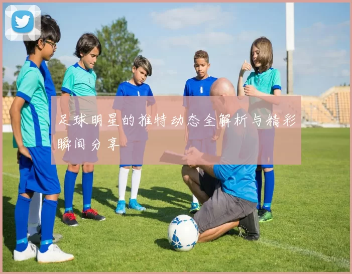 足球明星的推特动态全解析与精彩瞬间分享