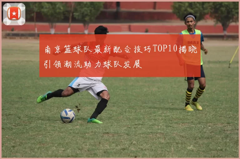 南京篮球队最新配合技巧TOP10揭晓引领潮流助力球队发展