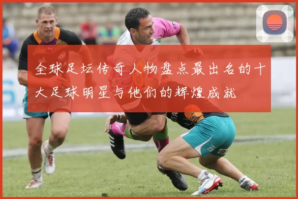 全球足坛传奇人物盘点最出名的十大足球明星与他们的辉煌成就
