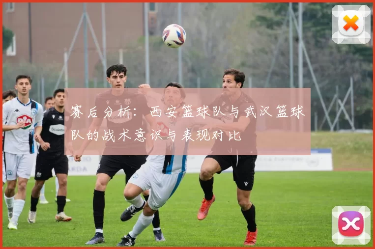 赛后分析：西安篮球队与武汉篮球队的战术意识与表现对比