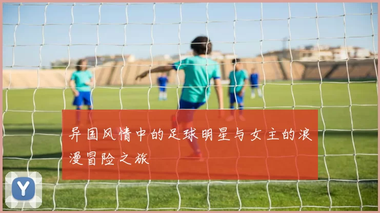 异国风情中的足球明星与女主的浪漫冒险之旅