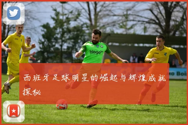 西班牙足球明星的崛起与辉煌成就探秘