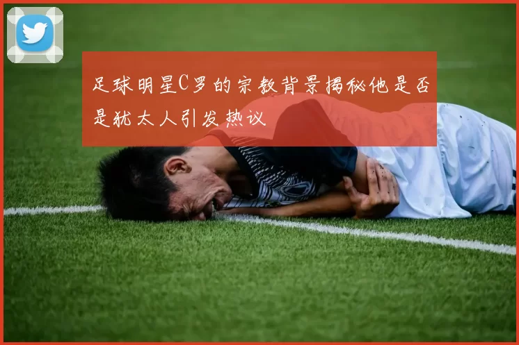 足球明星C罗的宗教背景揭秘他是否是犹太人引发热议