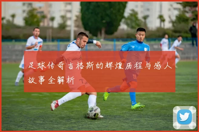 足球传奇吉格斯的辉煌历程与感人故事全解析