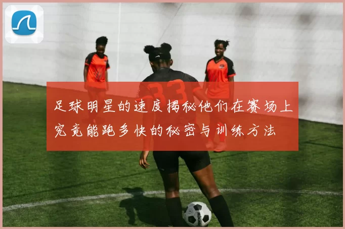 足球明星的速度揭秘他们在赛场上究竟能跑多快的秘密与训练方法
