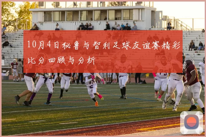10月4日秘鲁与智利足球友谊赛精彩比分回顾与分析