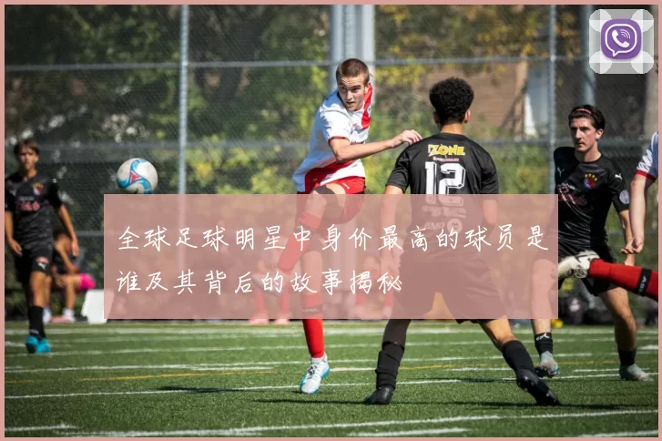 全球足球明星中身价最高的球员是谁及其背后的故事揭秘