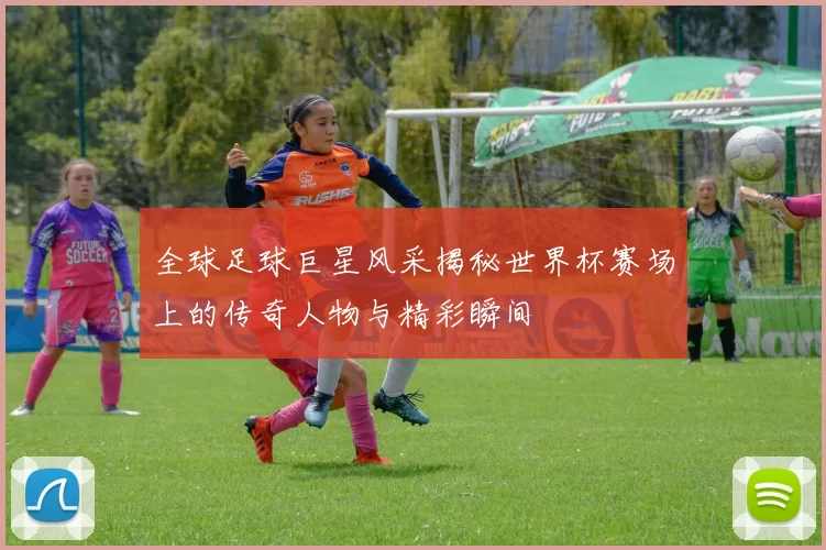 全球足球巨星风采揭秘世界杯赛场上的传奇人物与精彩瞬间