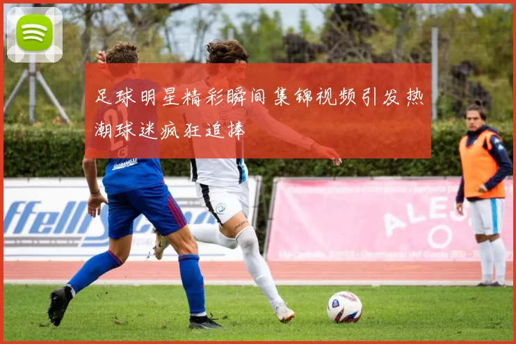 足球明星精彩瞬间集锦视频引发热潮球迷疯狂追捧