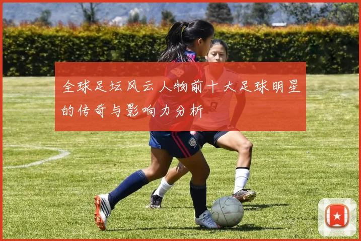 全球足坛风云人物前十大足球明星的传奇与影响力分析