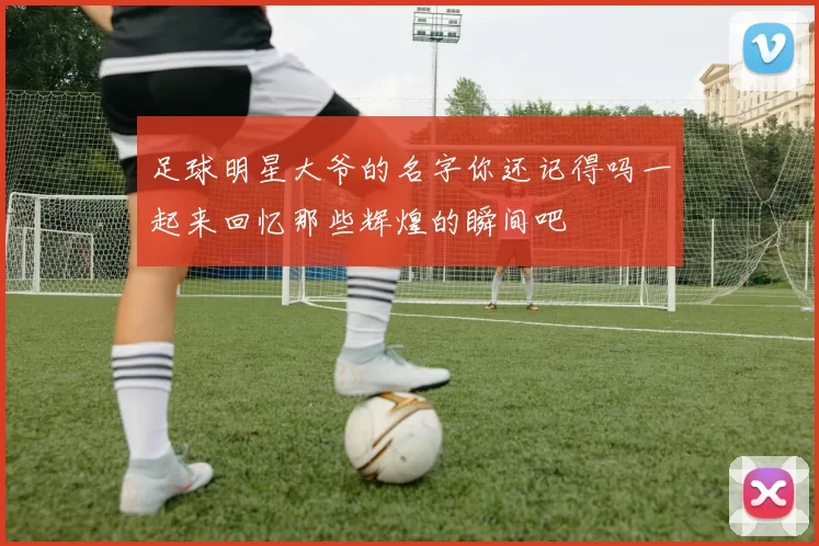 足球明星大爷的名字你还记得吗一起来回忆那些辉煌的瞬间吧